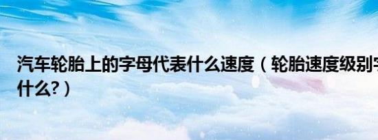 汽车轮胎上的字母代表什么速度（轮胎速度级别字母含义是什么?）