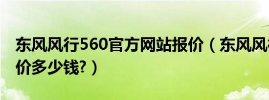 东风风行560官方网站报价（东风风行560报价多少钱?）