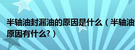 半轴油封漏油的原因是什么（半轴油封漏油的原因有什么?）