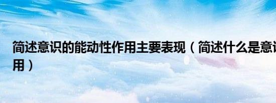 简述意识的能动性作用主要表现（简述什么是意识的能动作用）