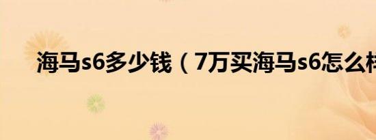 海马s6多少钱（7万买海马s6怎么样?）