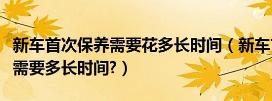 新车首次保养需要花多长时间（新车首次保养需要多长时间?）