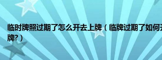 临时牌照过期了怎么开去上牌（临牌过期了如何开去上牌上牌?）