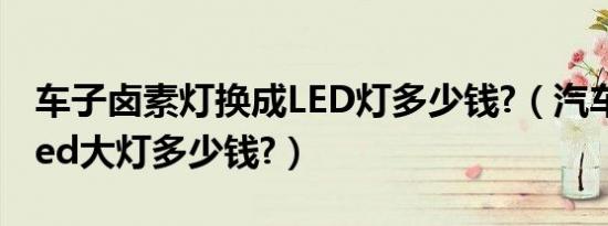 车子卤素灯换成LED灯多少钱?（汽车卤素改led大灯多少钱?）