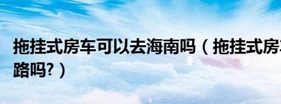 拖挂式房车可以去海南吗（拖挂式房车可以上路吗?）