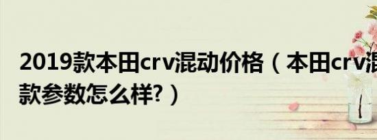2019款本田crv混动价格（本田crv混动2019款参数怎么样?）