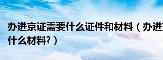 办进京证需要什么证件和材料（办进京证需要什么材料?）