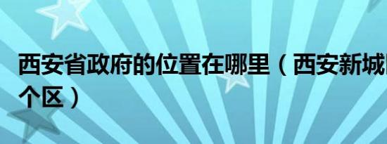 西安省政府的位置在哪里（西安新城区属于哪个区）