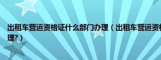 出租车营运资格证什么部门办理（出租车营运资格证怎么办理?）