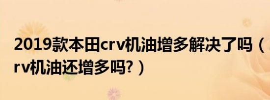 2019款本田crv机油增多解决了吗（2019款crv机油还增多吗?）
