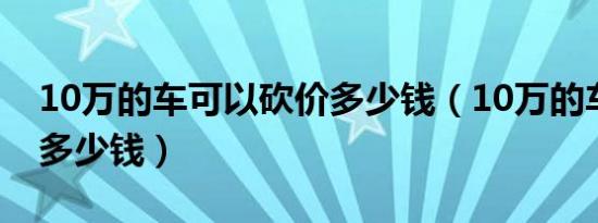 10万的车可以砍价多少钱（10万的车能砍价多少钱）