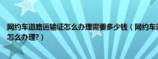 网约车道路运输证怎么办理需要多少钱（网约车道路运输证怎么办理?）