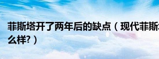 菲斯塔开了两年后的缺点（现代菲斯塔缺点怎么样?）