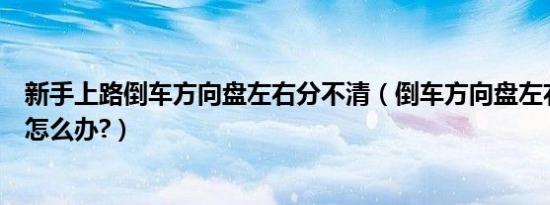 新手上路倒车方向盘左右分不清（倒车方向盘左右分不清楚怎么办?）