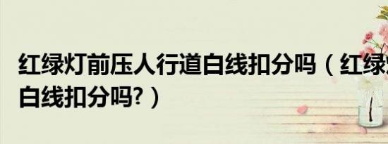 红绿灯前压人行道白线扣分吗（红绿灯越过压白线扣分吗?）