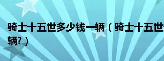 骑士十五世多少钱一辆（骑士十五世多少钱一辆?）