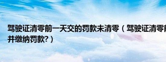 驾驶证清零前一天交的罚款未清零（驾驶证清零前一天扣分并缴纳罚款?）