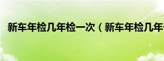 新车年检几年检一次（新车年检几年一次）