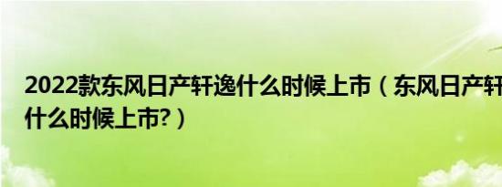 2022款东风日产轩逸什么时候上市（东风日产轩逸2020款什么时候上市?）