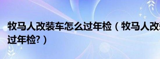 牧马人改装车怎么过年检（牧马人改装车怎么过年检?）