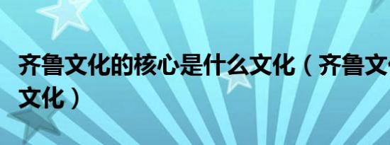 齐鲁文化的核心是什么文化（齐鲁文化是什么文化）