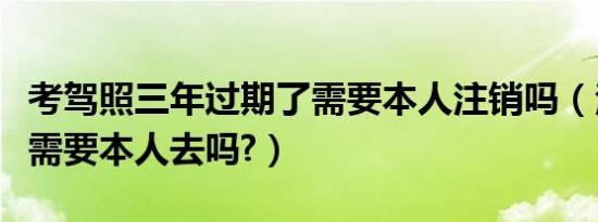 考驾照三年过期了需要本人注销吗（注销驾照需要本人去吗?）