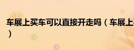 车展上买车可以直接开走吗（车展上买车利弊）