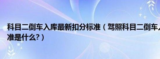 科目二倒车入库最新扣分标准（驾照科目二倒车入库扣分标准是什么?）