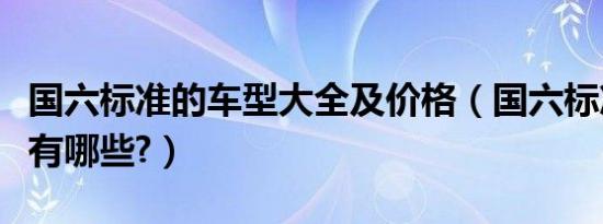 国六标准的车型大全及价格（国六标准的车型有哪些?）