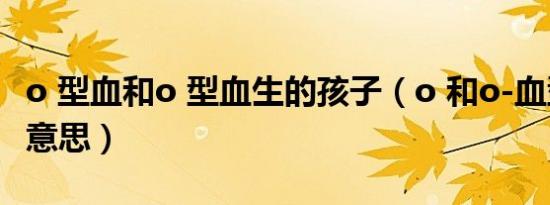 o 型血和o 型血生的孩子（o 和o-血型是什么意思）
