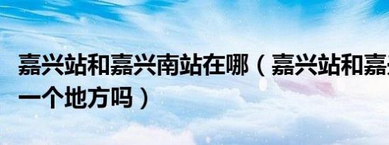 嘉兴站和嘉兴南站在哪（嘉兴站和嘉兴南站是一个地方吗）