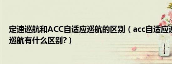 定速巡航和ACC自适应巡航的区别（acc自适应巡航和定速巡航有什么区别?）