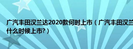 广汽丰田汉兰达2020款何时上市（广汽丰田汉兰达2020款什么时候上市?）