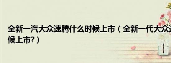 全新一汽大众速腾什么时候上市（全新一代大众速腾什么时候上市?）