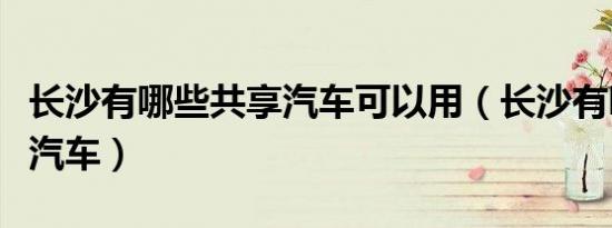 长沙有哪些共享汽车可以用（长沙有哪些共享汽车）