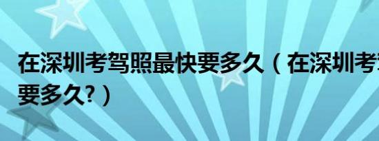 在深圳考驾照最快要多久（在深圳考驾照最快要多久?）