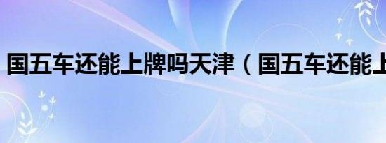 国五车还能上牌吗天津（国五车还能上牌吗）