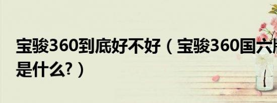 宝骏360到底好不好（宝骏360国六版的缺点是什么?）