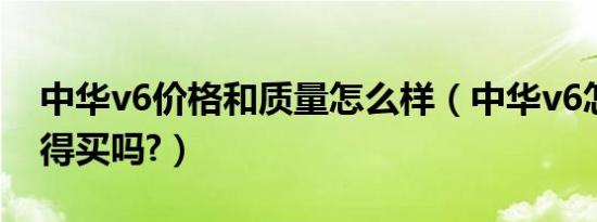中华v6价格和质量怎么样（中华v6怎么样值得买吗?）