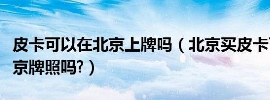 皮卡可以在北京上牌吗（北京买皮卡可以上北京牌照吗?）