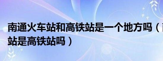 南通火车站和高铁站是一个地方吗（南通火车站是高铁站吗）