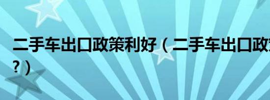 二手车出口政策利好（二手车出口政策是什么?）