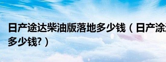 日产途达柴油版落地多少钱（日产涂达柴油版多少钱?）