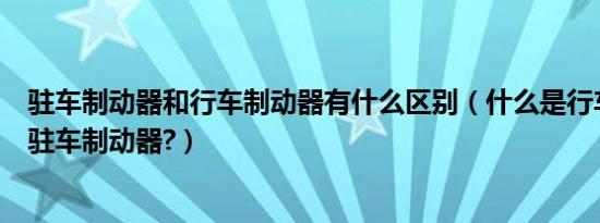 驻车制动器和行车制动器有什么区别（什么是行车制动器和驻车制动器?）