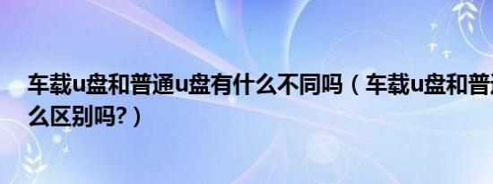车载u盘和普通u盘有什么不同吗（车载u盘和普通u盘有什么区别吗?）