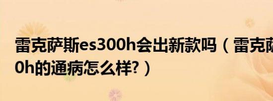 雷克萨斯es300h会出新款吗（雷克萨斯es300h的通病怎么样?）