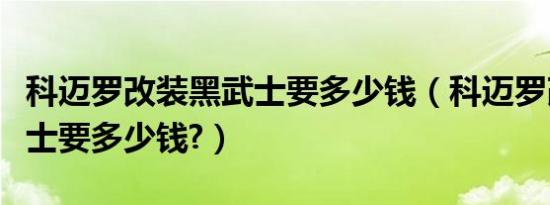 科迈罗改装黑武士要多少钱（科迈罗改装黑武士要多少钱?）