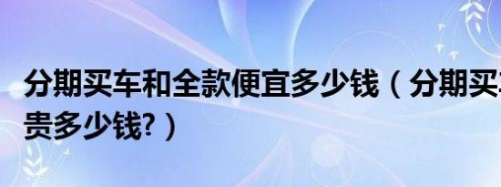 分期买车和全款便宜多少钱（分期买车比全款贵多少钱?）