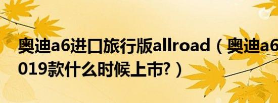 奥迪a6进口旅行版allroad（奥迪a6旅行版2019款什么时候上市?）