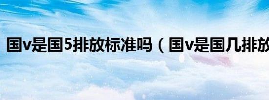 国v是国5排放标准吗（国v是国几排放标准）